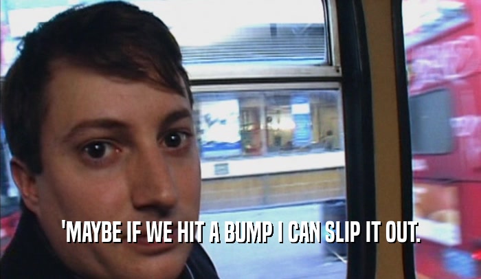 'MAYBE IF WE HIT A BUMP I CAN SLIP IT OUT.  