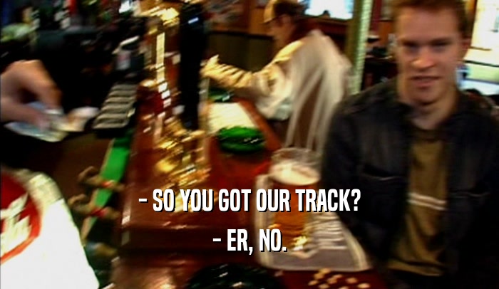 - SO YOU GOT OUR TRACK? - ER, NO. 
