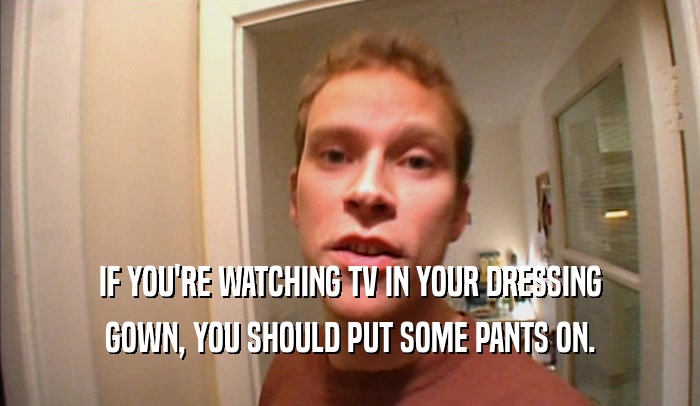 IF YOU'RE WATCHING TV IN YOUR DRESSING
 GOWN, YOU SHOULD PUT SOME PANTS ON.
 
