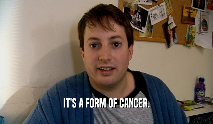 IT'S A FORM OF CANCER.  
