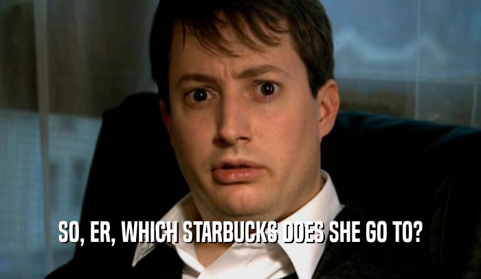 SO, ER, WHICH STARBUCKS DOES SHE GO TO?  