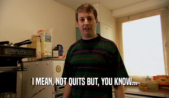 I MEAN, NOT QUITS BUT, YOU KNOW...  