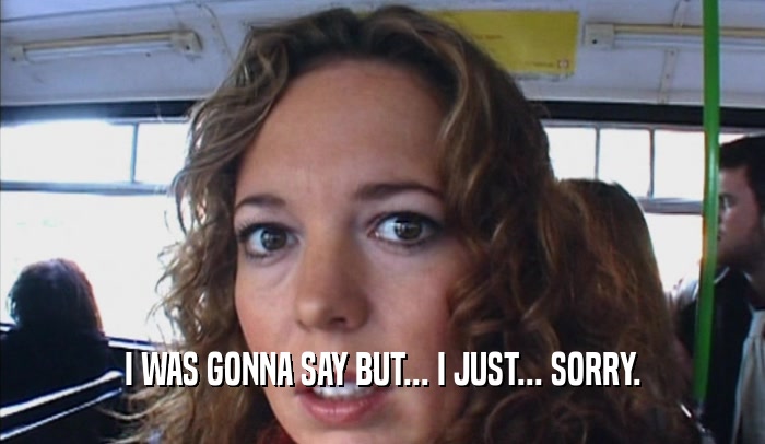 I WAS GONNA SAY BUT... I JUST... SORRY.  