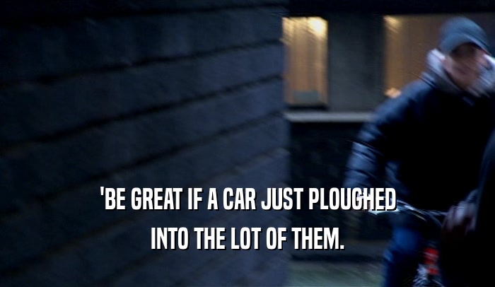 'BE GREAT IF A CAR JUST PLOUGHED INTO THE LOT OF THEM. 