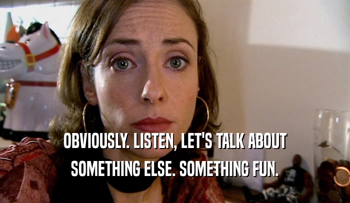 OBVIOUSLY. LISTEN, LET'S TALK ABOUT SOMETHING ELSE. SOMETHING FUN. 