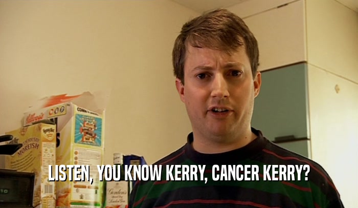 LISTEN, YOU KNOW KERRY, CANCER KERRY?  