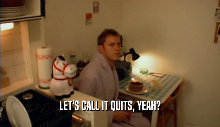 LET'S CALL IT QUITS, YEAH?  