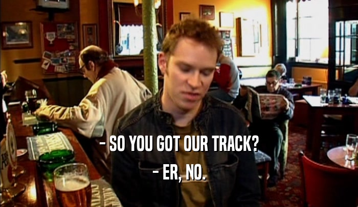 - SO YOU GOT OUR TRACK? - ER, NO. 