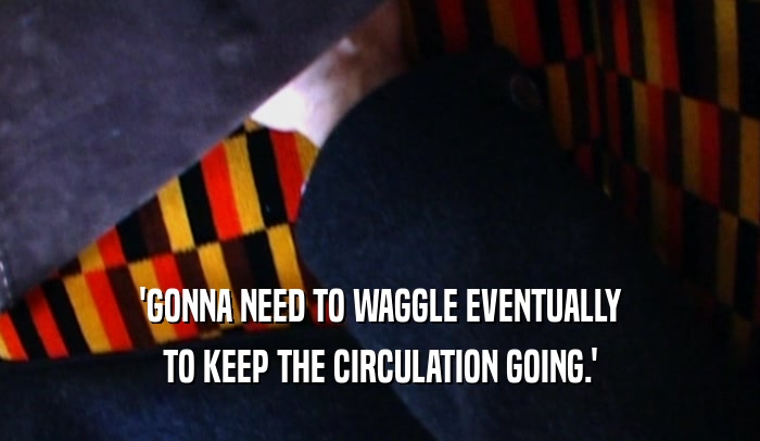'GONNA NEED TO WAGGLE EVENTUALLY TO KEEP THE CIRCULATION GOING.' 
