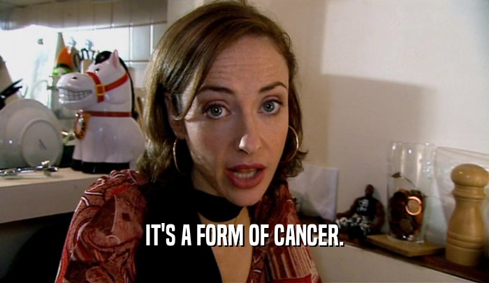 IT'S A FORM OF CANCER.  