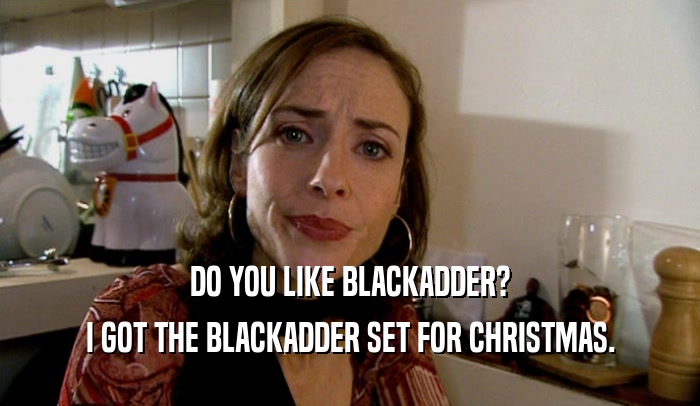 DO YOU LIKE BLACKADDER? I GOT THE BLACKADDER SET FOR CHRISTMAS. 