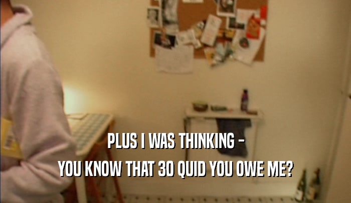 PLUS I WAS THINKING - YOU KNOW THAT 30 QUID YOU OWE ME? 