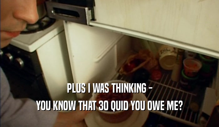 PLUS I WAS THINKING - YOU KNOW THAT 30 QUID YOU OWE ME? 