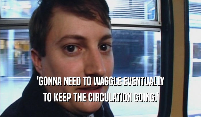 'GONNA NEED TO WAGGLE EVENTUALLY TO KEEP THE CIRCULATION GOING.' 