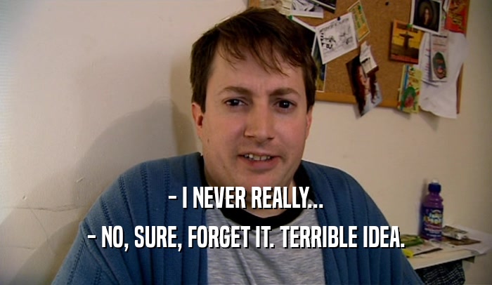 - I NEVER REALLY... - NO, SURE, FORGET IT. TERRIBLE IDEA. 