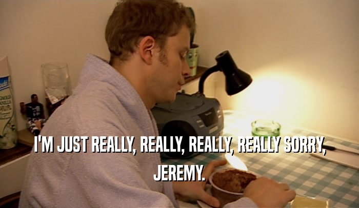 I'M JUST REALLY, REALLY, REALLY, REALLY SORRY, JEREMY. 