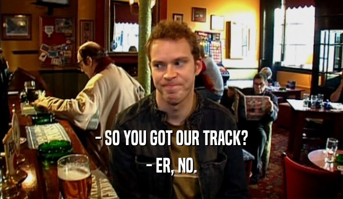 - SO YOU GOT OUR TRACK? - ER, NO. 