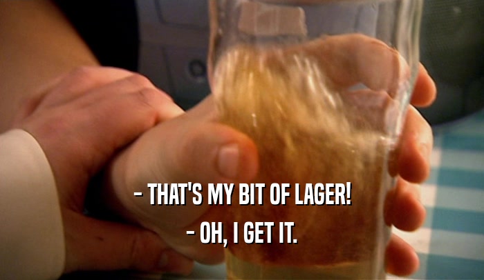 - THAT'S MY BIT OF LAGER!
 - OH, I GET IT.
 