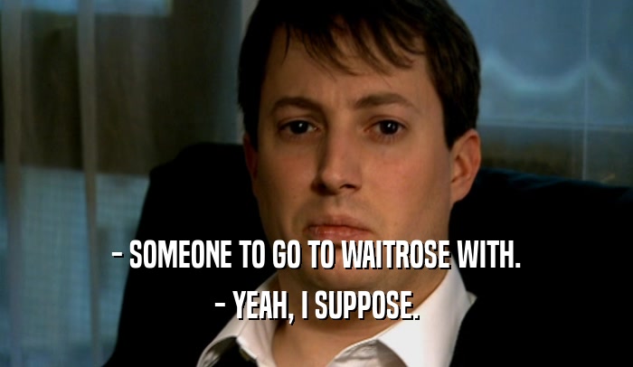 - SOMEONE TO GO TO WAITROSE WITH.
 - YEAH, I SUPPOSE.
 