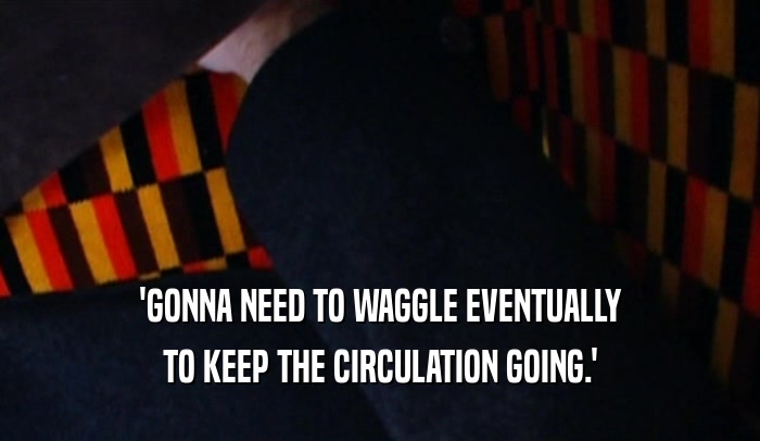 'GONNA NEED TO WAGGLE EVENTUALLY TO KEEP THE CIRCULATION GOING.' 