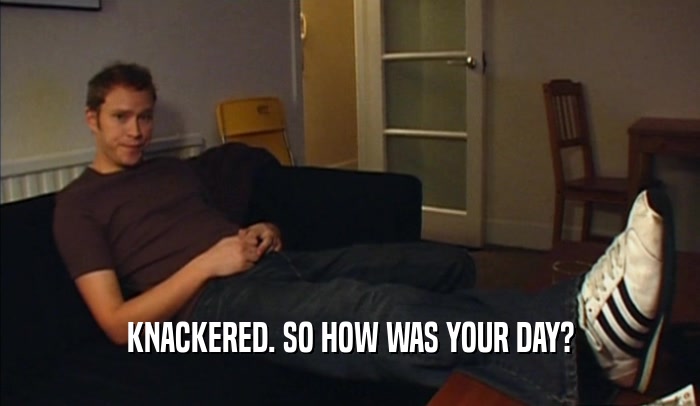 KNACKERED. SO HOW WAS YOUR DAY?  