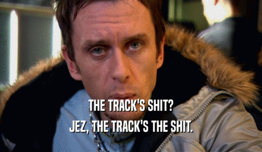 THE TRACK'S SHIT? JEZ, THE TRACK'S THE SHIT. 
