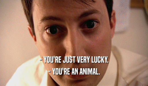 - YOU'RE JUST VERY LUCKY. - YOU'RE AN ANIMAL. 