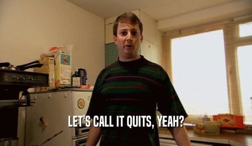 LET'S CALL IT QUITS, YEAH?  