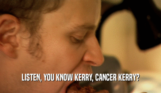 LISTEN, YOU KNOW KERRY, CANCER KERRY?  