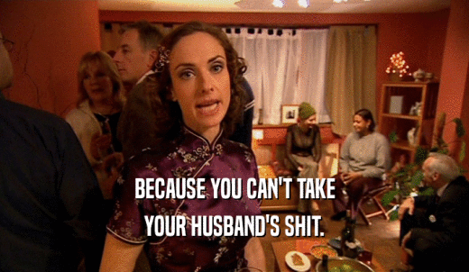 BECAUSE YOU CAN'T TAKE YOUR HUSBAND'S SHIT. 
