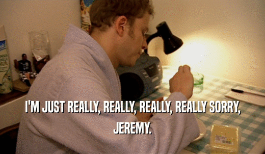I'M JUST REALLY, REALLY, REALLY, REALLY SORRY, JEREMY. 