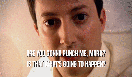 ARE YOU GONNA PUNCH ME, MARK? IS THAT WHAT'S GOING TO HAPPEN? 