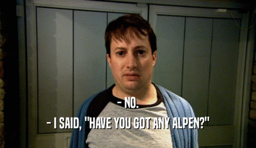 - NO. - I SAID, 'HAVE YOU GOT ANY ALPEN?' 