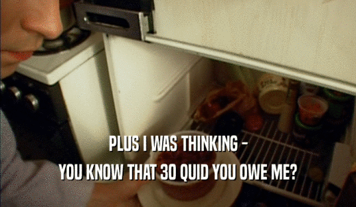 PLUS I WAS THINKING - YOU KNOW THAT 30 QUID YOU OWE ME? 