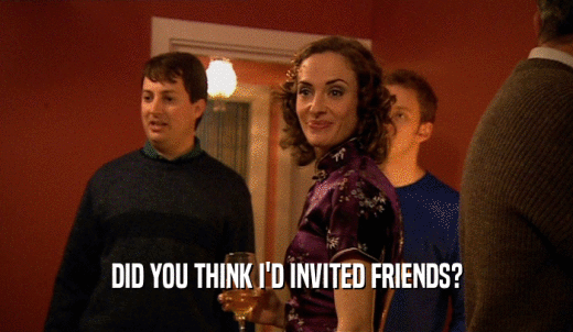 DID YOU THINK I'D INVITED FRIENDS?  