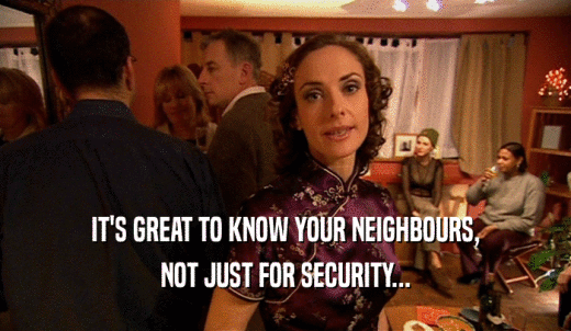 IT'S GREAT TO KNOW YOUR NEIGHBOURS, NOT JUST FOR SECURITY... 