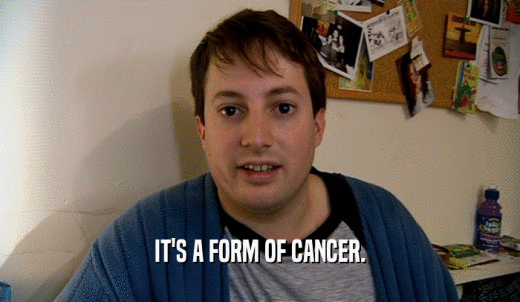 IT'S A FORM OF CANCER.  