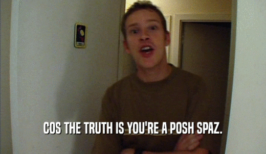 COS THE TRUTH IS YOU'RE A POSH SPAZ.  