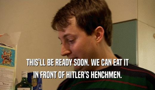 THIS'LL BE READY SOON. WE CAN EAT IT IN FRONT OF HITLER'S HENCHMEN. 