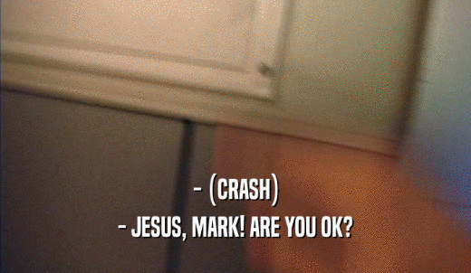 - (CRASH) - JESUS, MARK! ARE YOU OK? 