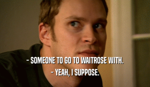 - SOMEONE TO GO TO WAITROSE WITH. - YEAH, I SUPPOSE. 