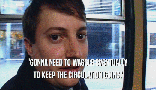 'GONNA NEED TO WAGGLE EVENTUALLY TO KEEP THE CIRCULATION GOING.' 