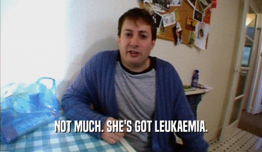 NOT MUCH. SHE'S GOT LEUKAEMIA.  