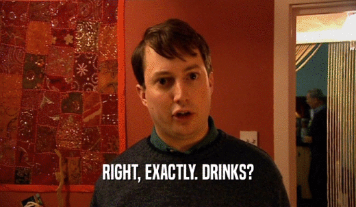 RIGHT, EXACTLY. DRINKS?  