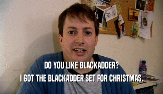 DO YOU LIKE BLACKADDER? I GOT THE BLACKADDER SET FOR CHRISTMAS. 