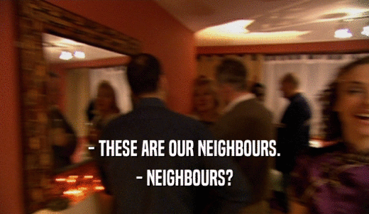 - THESE ARE OUR NEIGHBOURS. - NEIGHBOURS? 