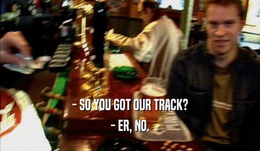 - SO YOU GOT OUR TRACK? - ER, NO. 