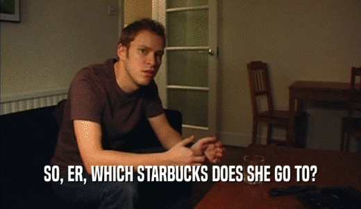 SO, ER, WHICH STARBUCKS DOES SHE GO TO?  