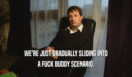 WE'RE JUST GRADUALLY SLIDING INTO A FUCK BUDDY SCENARIO. 