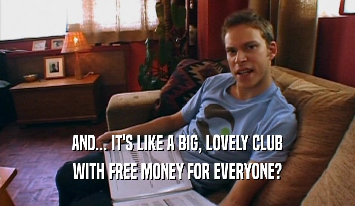 AND... IT'S LIKE A BIG, LOVELY CLUB
 WITH FREE MONEY FOR EVERYONE?
 